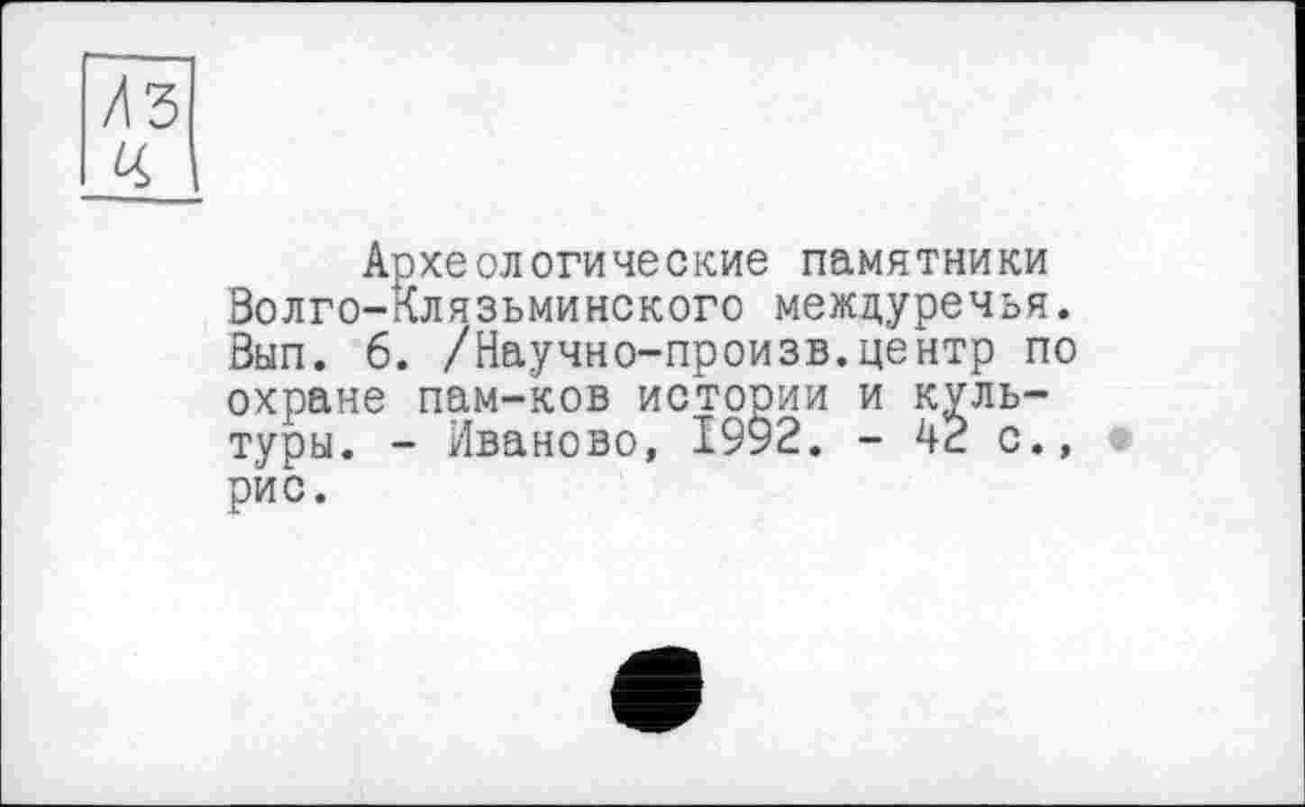 ﻿Археологические памятники Волго-Клязьминского междуречья. Вып. 6. /Научно-произв.центр по охране пам-ков истории и культуры. - Иваново, 1992. - 42 с., рис.